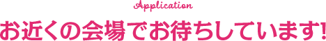 Application お近くの会場でお待ちしています！