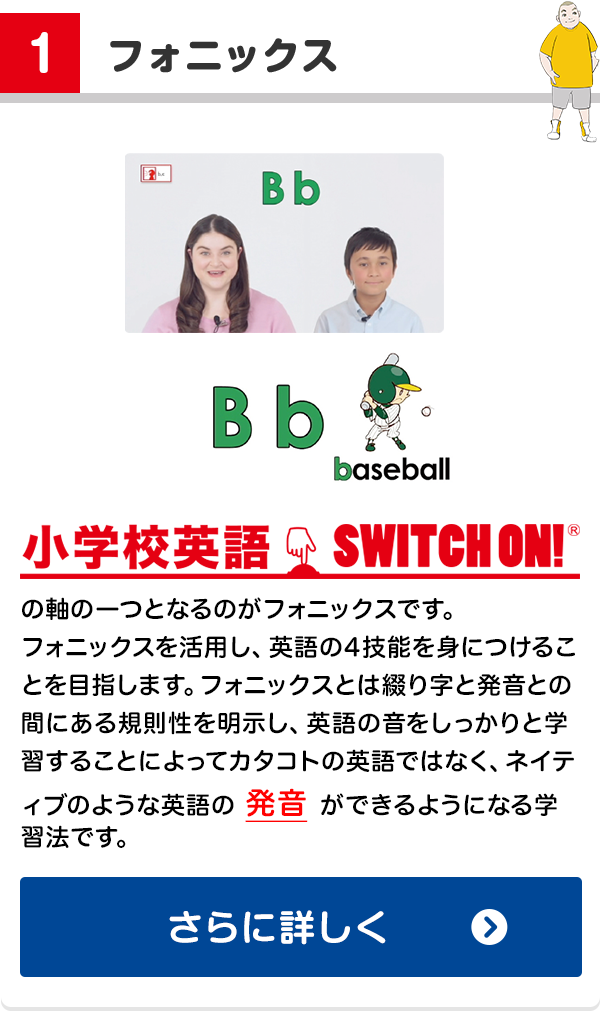 1. フォニックス: 小学校英語SWITCH ON!の軸の一つとなるのがフォニックスです。フォニックスを活用し、英語の4技能を身につけることを目指します。フォニックスとは綴り字と発音との間にある規則性を明示し、英語の音をしっかりと学習することによってカタコトの英語ではなく、ネイティブのような英語の発音ができるようになる学習法です。