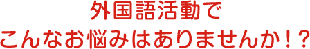 外国語活動でこんなお悩みはありませんか！？